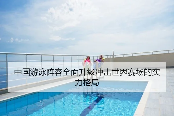 中国游泳阵容全面升级冲击世界赛场的实力格局