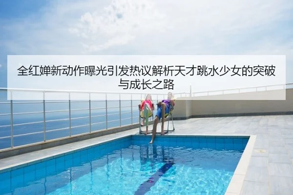 全红婵新动作曝光引发热议解析天才跳水少女的突破与成长之路