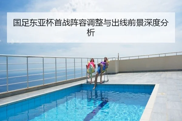 国足东亚杯首战阵容调整与出线前景深度分析