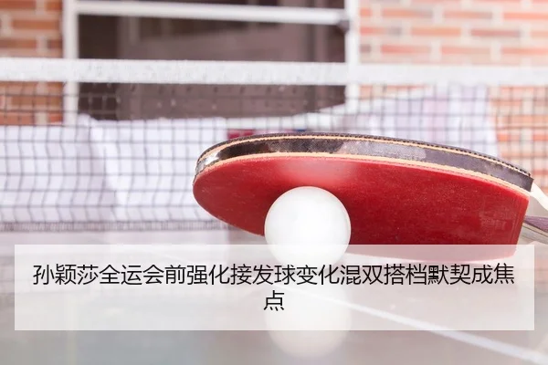 孙颖莎全运会前强化接发球变化混双搭档默契成焦点