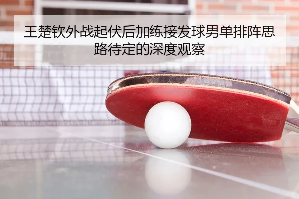 王楚钦外战起伏后加练接发球男单排阵思路待定的深度观察