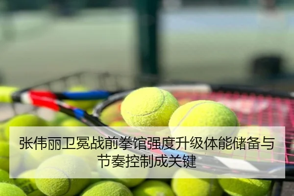 张伟丽卫冕战前拳馆强度升级体能储备与节奏控制成关键