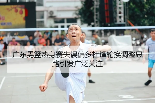 广东男篮热身赛失误偏多杜锋轮换调整思路引发广泛关注