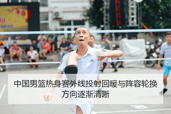 中国男篮热身赛外线投射回暖与阵容轮换方向逐渐清晰