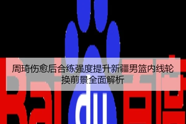 周琦伤愈后合练强度提升新疆男篮内线轮换前景全面解析