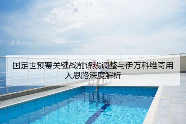 国足世预赛关键战前锋线调整与伊万科维奇用人思路深度解析