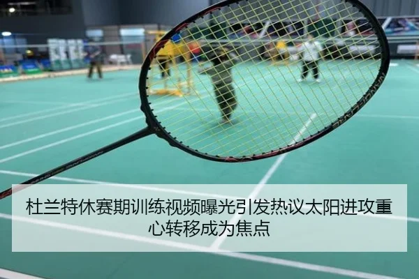 杜兰特休赛期训练视频曝光引发热议太阳进攻重心转移成为焦点