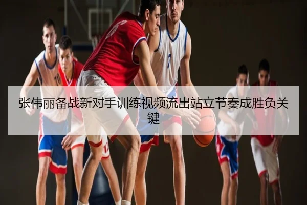 张伟丽备战新对手训练视频流出站立节奏成胜负关键